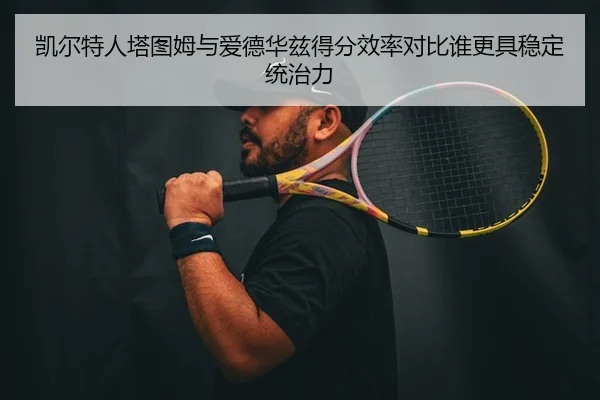 凯尔特人塔图姆与爱德华兹得分效率对比谁更具稳定统治力 | kaiyun