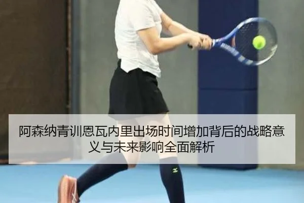 阿森纳青训恩瓦内里出场时间增加背后的战略意义与未来影响全面解析 | kaiyun