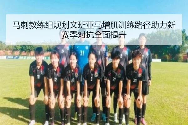 马刺教练组规划文班亚马增肌训练路径助力新赛季对抗全面提升