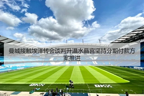 曼城接触埃泽转会谈判升温水晶宫坚持分期付款方案推进 | kaiyun